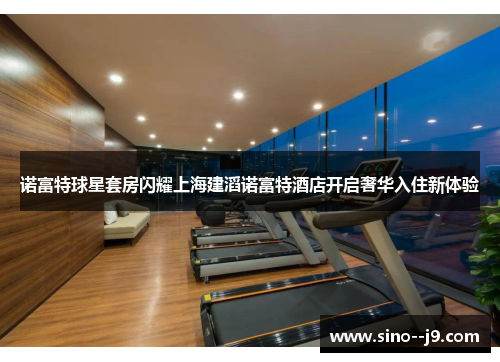 诺富特球星套房闪耀上海建滔诺富特酒店开启奢华入住新体验