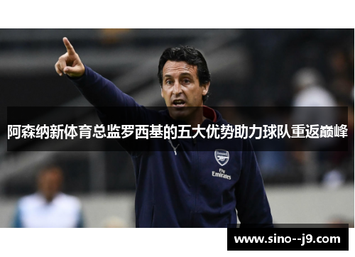 阿森纳新体育总监罗西基的五大优势助力球队重返巅峰