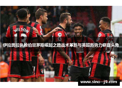 伊拉奥拉执教伯恩茅斯崛起之路战术革新与英超新势力崭露头角