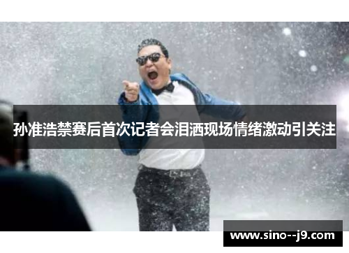 孙准浩禁赛后首次记者会泪洒现场情绪激动引关注