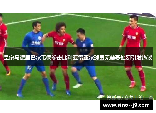 皇家马德里巴尔韦德拳击比利亚雷亚尔球员无禁赛处罚引发热议