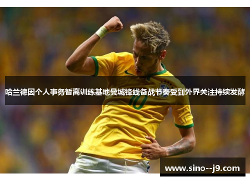 哈兰德因个人事务暂离训练基地曼城锋线备战节奏受到外界关注持续发酵